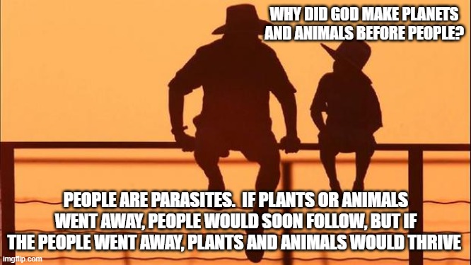 Cowboy wisdom, people are parasites | WHY DID GOD MAKE PLANETS AND ANIMALS BEFORE PEOPLE? PEOPLE ARE PARASITES.  IF PLANTS OR ANIMALS WENT AWAY, PEOPLE WOULD SOON FOLLOW, BUT IF THE PEOPLE WENT AWAY, PLANTS AND ANIMALS WOULD THRIVE | image tagged in cowboy father and son,people are parasites,cowboy wisdom,we need plants,we need animals,nature | made w/ Imgflip meme maker