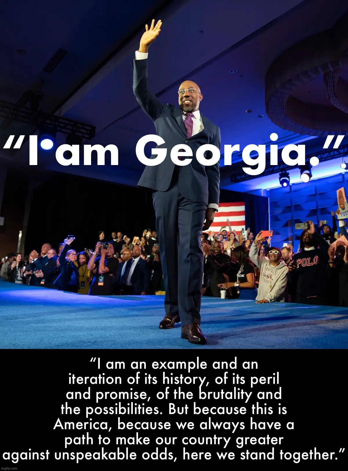 Raphael Warnock victory | “I am Georgia.”; “I am an example and an iteration of its history, of its peril and promise, of the brutality and the possibilities. But because this is America, because we always have a path to make our country greater against unspeakable odds, here we stand together.” | image tagged in raphael warnock victory | made w/ Imgflip meme maker