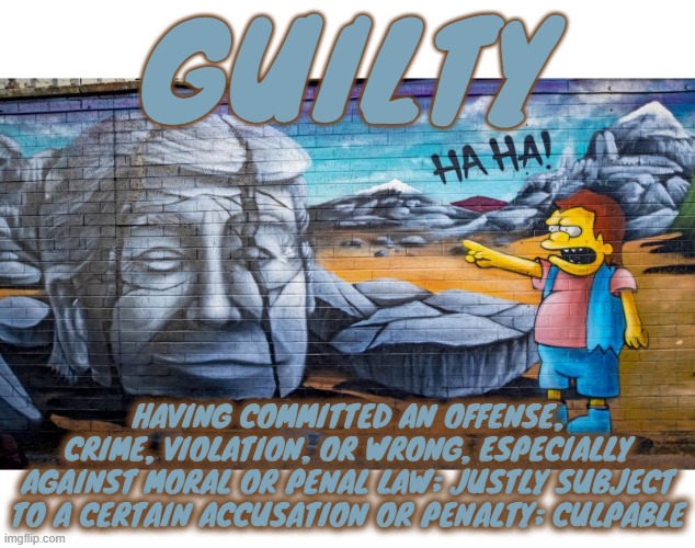 GUILTY | GUILTY; HAVING COMMITTED AN OFFENSE, CRIME, VIOLATION, OR WRONG, ESPECIALLY AGAINST MORAL OR PENAL LAW; JUSTLY SUBJECT TO A CERTAIN ACCUSATION OR PENALTY; CULPABLE | image tagged in guilty,crime,violation,offense,law,wrong | made w/ Imgflip meme maker