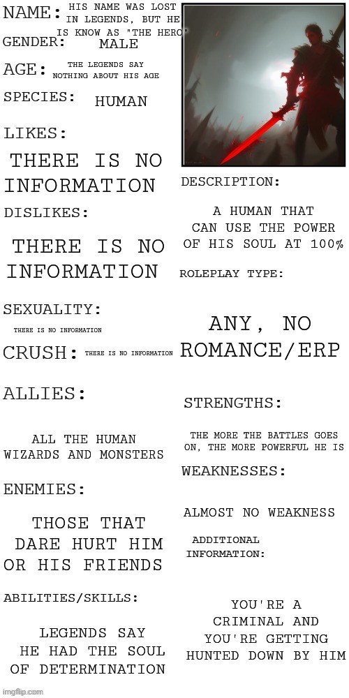 UNDERTALE OC, based on Frisk | HIS NAME WAS LOST IN LEGENDS, BUT HE IS KNOW AS "THE HERO"; MALE; THE LEGENDS SAY NOTHING ABOUT HIS AGE; HUMAN; THERE IS NO INFORMATION; A HUMAN THAT CAN USE THE POWER OF HIS SOUL AT 100%; THERE IS NO INFORMATION; ANY, NO ROMANCE/ERP; THERE IS NO INFORMATION; THERE IS NO INFORMATION; ALL THE HUMAN WIZARDS AND MONSTERS; THE MORE THE BATTLES GOES ON, THE MORE POWERFUL HE IS; ALMOST NO WEAKNESS; THOSE THAT DARE HURT HIM OR HIS FRIENDS; YOU'RE A CRIMINAL AND YOU'RE GETTING HUNTED DOWN BY HIM; LEGENDS SAY HE HAD THE SOUL OF DETERMINATION | image tagged in updated roleplay oc showcase | made w/ Imgflip meme maker
