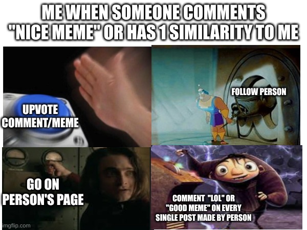 me irl | ME WHEN SOMEONE COMMENTS "NICE MEME" OR HAS 1 SIMILARITY TO ME; FOLLOW PERSON; UPVOTE COMMENT/MEME; GO ON PERSON'S PAGE; COMMENT  "LOL" OR "GOOD MEME" ON EVERY SINGLE POST MADE BY PERSON | image tagged in switch,blank nut button | made w/ Imgflip meme maker