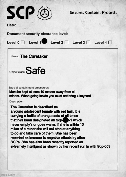 Updated Document of The Caretaker | The Caretaker; Safe; Must be kept at least 10 meters away from all minors. When going inside you must not bring a keycard; The Caretaker is described as a young adolescent female with red hair. It is carrying a bottle of orange soda at all times that has been designated as Scp-168-1 which never empty's or goes warm. If she is within 10 miles of a minor she will not stop at anything to go and take care of them. She has been reported as immune to negative effects by other SCPs. She has also been recently reported as extremely intelligent as shown by her recent run in with Scp-053 | image tagged in scp document,scp | made w/ Imgflip meme maker