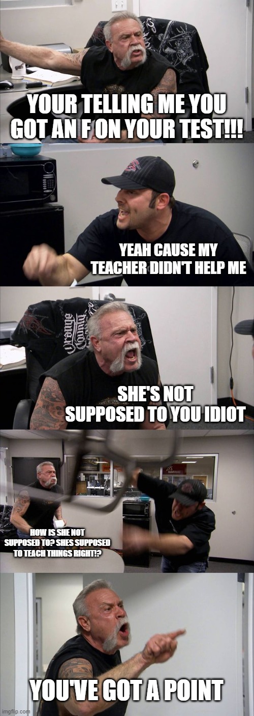 American Chopper Argument | YOUR TELLING ME YOU GOT AN F ON YOUR TEST!!! YEAH CAUSE MY TEACHER DIDN'T HELP ME; SHE'S NOT SUPPOSED TO YOU IDIOT; HOW IS SHE NOT SUPPOSED TO? SHES SUPPOSED TO TEACH THINGS RIGHT!? YOU'VE GOT A POINT | image tagged in memes,american chopper argument | made w/ Imgflip meme maker