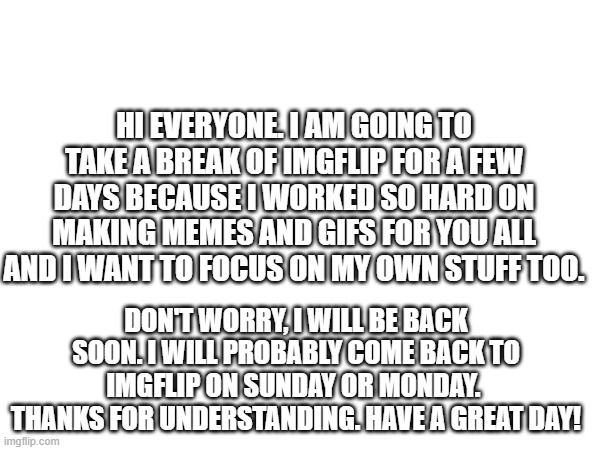Message to Everyone. | HI EVERYONE. I AM GOING TO TAKE A BREAK OF IMGFLIP FOR A FEW DAYS BECAUSE I WORKED SO HARD ON MAKING MEMES AND GIFS FOR YOU ALL AND I WANT TO FOCUS ON MY OWN STUFF TOO. DON'T WORRY, I WILL BE BACK SOON. I WILL PROBABLY COME BACK TO IMGFLIP ON SUNDAY OR MONDAY. 
THANKS FOR UNDERSTANDING. HAVE A GREAT DAY! | image tagged in message,imgflip | made w/ Imgflip meme maker