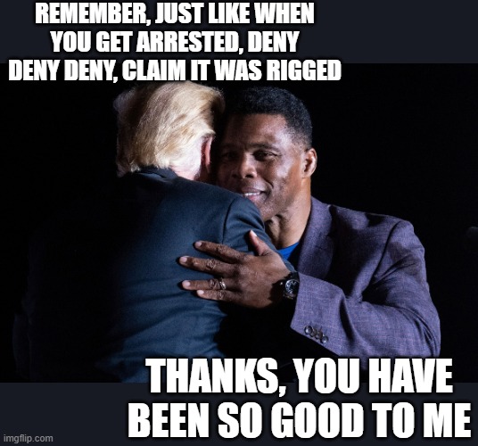 Herschel Walker Donald Trump | REMEMBER, JUST LIKE WHEN YOU GET ARRESTED, DENY DENY DENY, CLAIM IT WAS RIGGED THANKS, YOU HAVE BEEN SO GOOD TO ME | image tagged in herschel walker donald trump | made w/ Imgflip meme maker