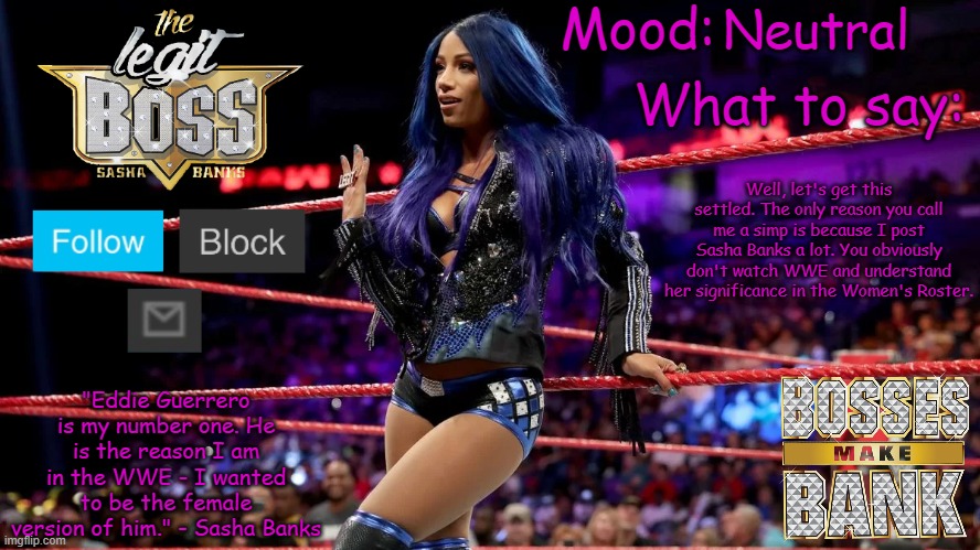 That's why I chose her as my next persona (Well, I guess you can say I have her persona now) | Neutral; Well, let's get this settled. The only reason you call me a simp is because I post Sasha Banks a lot. You obviously don't watch WWE and understand her significance in the Women's Roster. | image tagged in sasha banks v1 | made w/ Imgflip meme maker