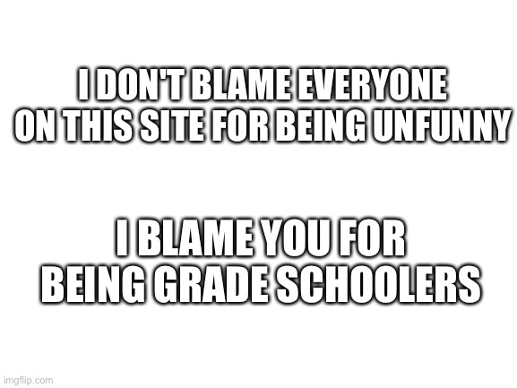 children lol ? | I DON'T BLAME EVERYONE ON THIS SITE FOR BEING UNFUNNY; I BLAME YOU FOR BEING GRADE SCHOOLERS | image tagged in blank white template,middle school,grade school | made w/ Imgflip meme maker