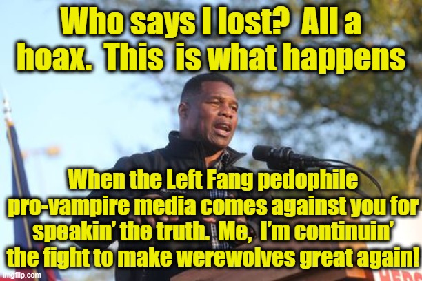 Herschel Walker- Election Fraud | Who says I lost?  All a hoax.  This  is what happens; When the Left Fang pedophile pro-vampire media comes against you for speakin’ the truth.  Me,  I’m continuin’ the fight to make werewolves great again! | image tagged in gop,gop hypocrite,maga,georgia,republicans,politicians | made w/ Imgflip meme maker