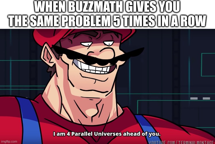 [insert title here] | WHEN BUZZMATH GIVES YOU THE SAME PROBLEM 5 TIMES IN A ROW | image tagged in i am 4 parrallel universes ahead of you | made w/ Imgflip meme maker