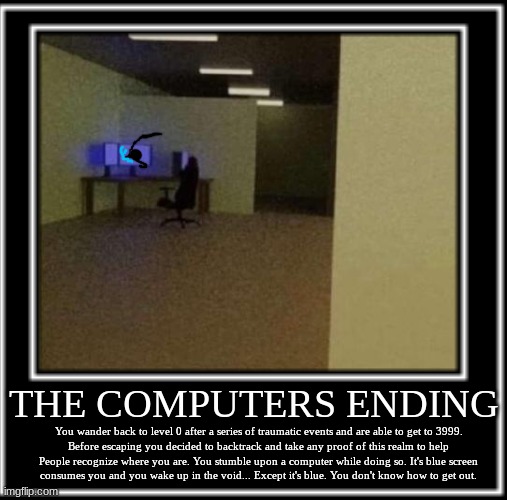 The Computers ending | THE COMPUTERS ENDING; You wander back to level 0 after a series of traumatic events and are able to get to 3999.
Before escaping you decided to backtrack and take any proof of this realm to help
People recognize where you are. You stumble upon a computer while doing so. It's blue screen
consumes you and you wake up in the void... Except it's blue. You don't know how to get out. | image tagged in backrooms,ending | made w/ Imgflip meme maker