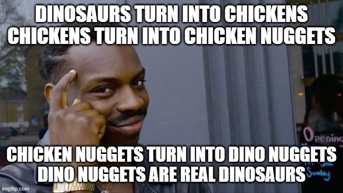 Hard to think about | DINOSAURS TURN INTO CHICKENS
CHICKENS TURN INTO CHICKEN NUGGETS; CHICKEN NUGGETS TURN INTO DINO NUGGETS
DINO NUGGETS ARE REAL DINOSAURS | image tagged in memes,roll safe think about it,dino | made w/ Imgflip meme maker