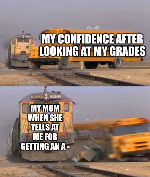 A train hitting a school bus | MY CONFIDENCE AFTER LOOKING AT MY GRADES; MY MOM WHEN SHE YELLS AT ME FOR GETTING AN A - | image tagged in a train hitting a school bus,school,grades,mom,funny | made w/ Imgflip meme maker