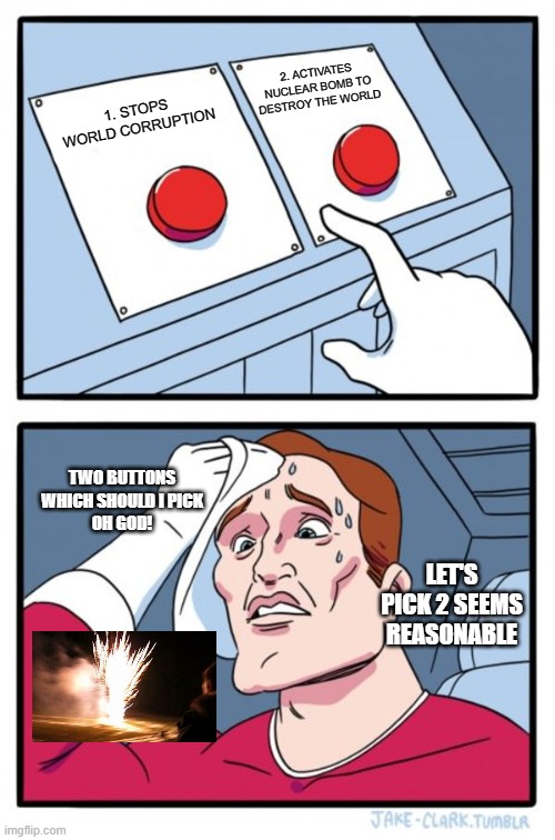 Two Buttons Meme | 2. ACTIVATES NUCLEAR BOMB TO DESTROY THE WORLD; 1. STOPS WORLD CORRUPTION; TWO BUTTONS WHICH SHOULD I PICK
OH GOD! LET'S PICK 2 SEEMS REASONABLE | image tagged in memes,two buttons | made w/ Imgflip meme maker