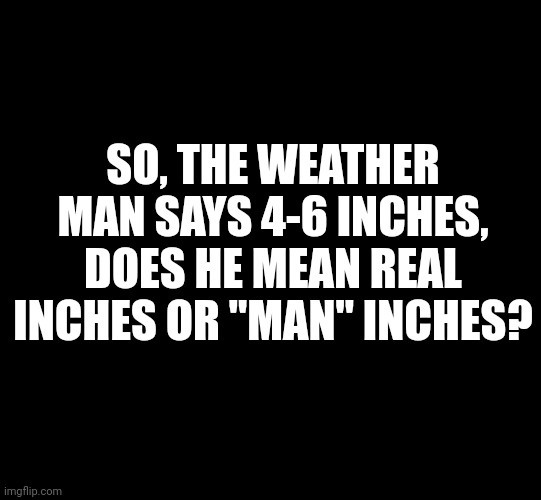 Real Inches | SO, THE WEATHER MAN SAYS 4-6 INCHES, DOES HE MEAN REAL INCHES OR "MAN" INCHES? | image tagged in blank black | made w/ Imgflip meme maker