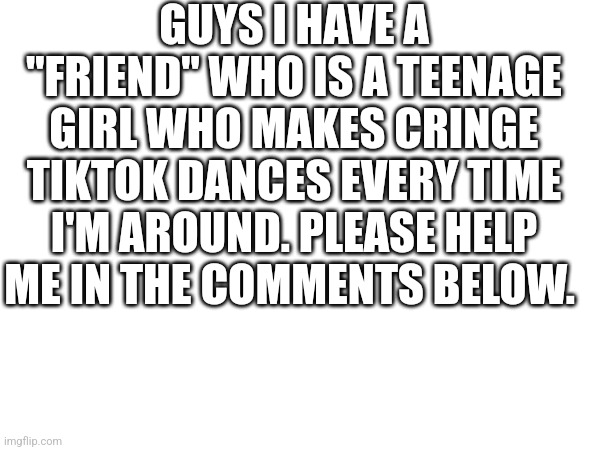 Guys help | GUYS I HAVE A "FRIEND" WHO IS A TEENAGE GIRL WHO MAKES CRINGE TIKTOK DANCES EVERY TIME I'M AROUND. PLEASE HELP ME IN THE COMMENTS BELOW. | image tagged in cringe,tiktok,help,help me,please help me | made w/ Imgflip meme maker