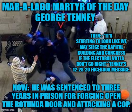 Guess who a "remorseful," Tenney blames now? | MAR-A-LAGO MARTYR OF THE DAY
GEORGE TENNEY; THEN: : “IT’S STARTING TO LOOK LIKE WE MAY SIEGE THE CAPITAL BUILDING AND CONGRESS IF THE ELECTORAL VOTES DON’T GO RIGHT.” TENNEY'S 12-28-20 FACEBOOK MESSAGE. NOW:  HE WAS SENTENCED TO THREE YEARS IN PRISON FOR FORCING OPEN THE ROTUNDA DOOR AND ATTACKING A COP. | image tagged in politics | made w/ Imgflip meme maker