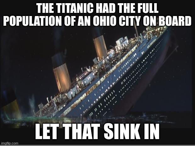 Titanic Sinking | THE TITANIC HAD THE FULL POPULATION OF AN OHIO CITY ON BOARD; LET THAT SINK IN | image tagged in titanic sinking | made w/ Imgflip meme maker