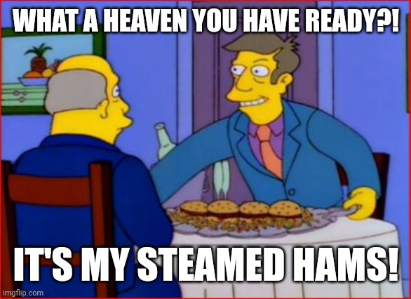 Steamed Hams | WHAT A HEAVEN YOU HAVE READY?! IT'S MY STEAMED HAMS! | image tagged in steamed hams | made w/ Imgflip meme maker