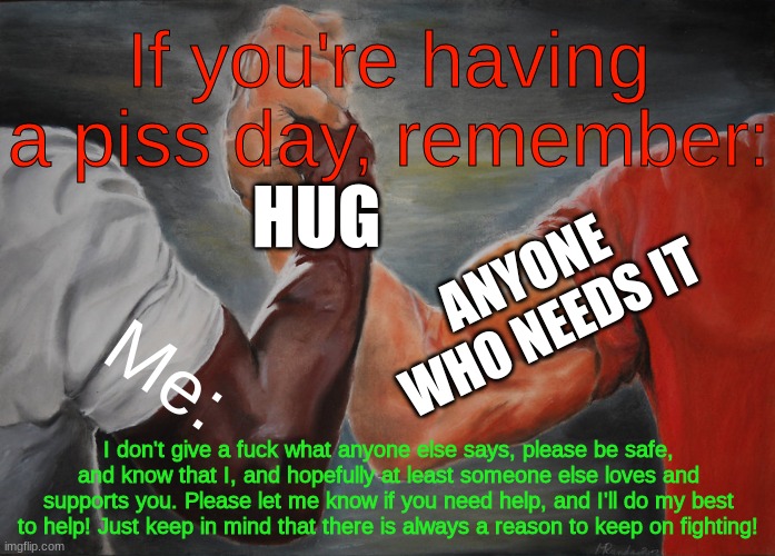 Be safe... | If you're having a piss day, remember:; HUG; ANYONE WHO NEEDS IT; Me:; I don't give a fuck what anyone else says, please be safe, and know that I, and hopefully at least someone else loves and supports you. Please let me know if you need help, and I'll do my best to help! Just keep in mind that there is always a reason to keep on fighting! | image tagged in memes,epic handshake | made w/ Imgflip meme maker