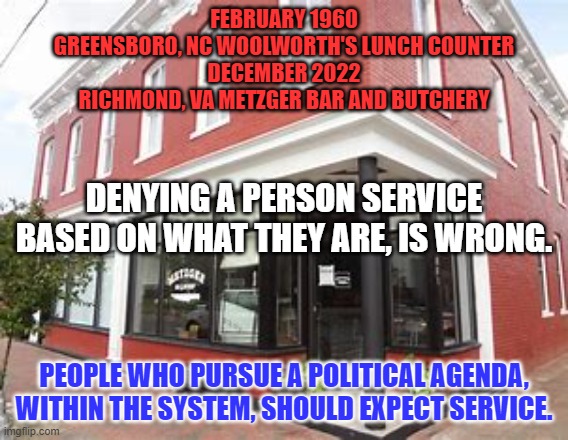 Equality under the law applies to those we don't like, as well as those we do. | FEBRUARY 1960
GREENSBORO, NC WOOLWORTH'S LUNCH COUNTER
DECEMBER 2022
RICHMOND, VA METZGER BAR AND BUTCHERY; DENYING A PERSON SERVICE BASED ON WHAT THEY ARE, IS WRONG. PEOPLE WHO PURSUE A POLITICAL AGENDA, WITHIN THE SYSTEM, SHOULD EXPECT SERVICE. | image tagged in politics | made w/ Imgflip meme maker