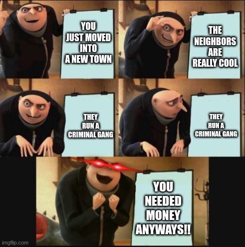 Criminality? | YOU JUST MOVED INTO A NEW TOWN; THE NEIGHBORS ARE REALLY COOL; THEY RUN A CRIMINAL GANG; THEY RUN A CRIMINAL GANG; YOU NEEDED MONEY ANYWAYS!! | image tagged in 5 panel gru meme,gru's plan red eyes edition | made w/ Imgflip meme maker