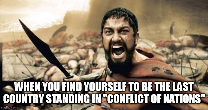 The End | WHEN YOU FIND YOURSELF TO BE THE LAST COUNTRY STANDING IN "CONFLICT OF NATIONS" | image tagged in memes,sparta leonidas,conflict of nations,con,conflict of nations world war 3,conflict of nations world war iii | made w/ Imgflip meme maker