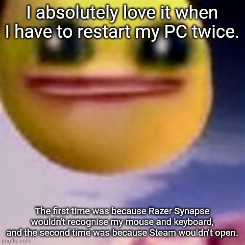 fortnite balls | I absolutely love it when I have to restart my PC twice. The first time was because Razer Synapse wouldn't recognise my mouse and keyboard, and the second time was because Steam wouldn't open. | image tagged in fortnite balls | made w/ Imgflip meme maker