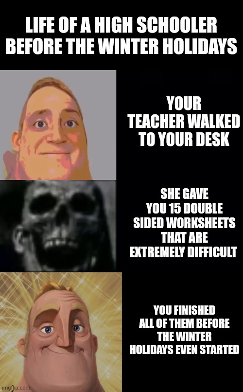 Relatable? | LIFE OF A HIGH SCHOOLER BEFORE THE WINTER HOLIDAYS; YOUR TEACHER WALKED TO YOUR DESK; SHE GAVE YOU 15 DOUBLE SIDED WORKSHEETS THAT ARE EXTREMELY DIFFICULT; YOU FINISHED ALL OF THEM BEFORE THE WINTER HOLIDAYS EVEN STARTED | image tagged in mr incredible becoming uncanny and then canny | made w/ Imgflip meme maker