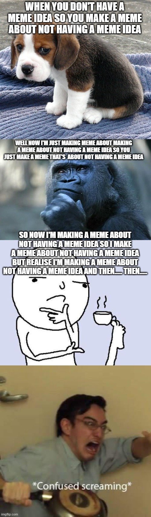 This is a title that you are currently reading | WHEN YOU DON'T HAVE A MEME IDEA SO YOU MAKE A MEME ABOUT NOT HAVING A MEME IDEA; WELL NOW I'M JUST MAKING MEME ABOUT MAKING A MEME ABOUT NOT HAVING A MEME IDEA SO YOU JUST MAKE A MEME THAT'S  ABOUT NOT HAVING A MEME IDEA; SO NOW I'M MAKING A MEME ABOUT NOT HAVING A MEME IDEA SO I MAKE A MEME ABOUT NOT HAVING A MEME IDEA BUT REALISE I'M MAKING A MEME ABOUT NOT HAVING A MEME IDEA AND THEN..... THEN..... | image tagged in sad dog,deep thoughts,thinking meme,filthy frank confused scream | made w/ Imgflip meme maker