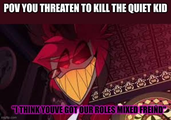 Alastor looking down menacingly | POV YOU THREATEN TO KILL THE QUIET KID; "I THINK YOUVE GOT OUR ROLES MIXED FREIND" | image tagged in alastor looking down menacingly | made w/ Imgflip meme maker