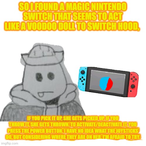 He'll let you try the joysticks, but he is afraid of what'll happen. | SO I FOUND A MAGIC NINTENDO SWITCH THAT SEEMS TO ACT LIKE A VOODOO DOLL TO SWITCH HOOD, IF YOU PICK IT UP, SHE GETS PICKED UP. IF YOU THROW IT, SHE GETS THROWN. TO ACTIVATE/DEACTIVATE IT, YOU PRESS THE POWER BUTTON. I HAVE NO IDEA WHAT THE JOYSTICKS DO, BUT CONSIDERING WHERE THEY ARE ON HER, I'M AFRAID TO TRY. | made w/ Imgflip meme maker