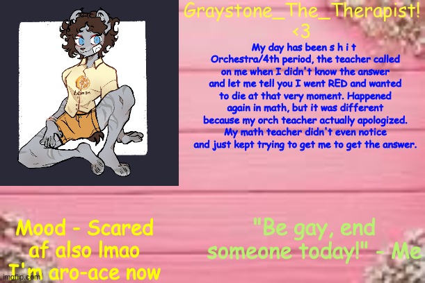 So yea  [CHECK MOOD] | My day has been s h i t 
Orchestra/4th period, the teacher called on me when I didn't know the answer and let me tell you I went RED and wanted to die at that very moment. Happened again in math, but it was different because my orch teacher actually apologized. My math teacher didn't even notice and just kept trying to get me to get the answer. Mood - Scared af also lmao I'm aro-ace now | image tagged in gray's temp | made w/ Imgflip meme maker