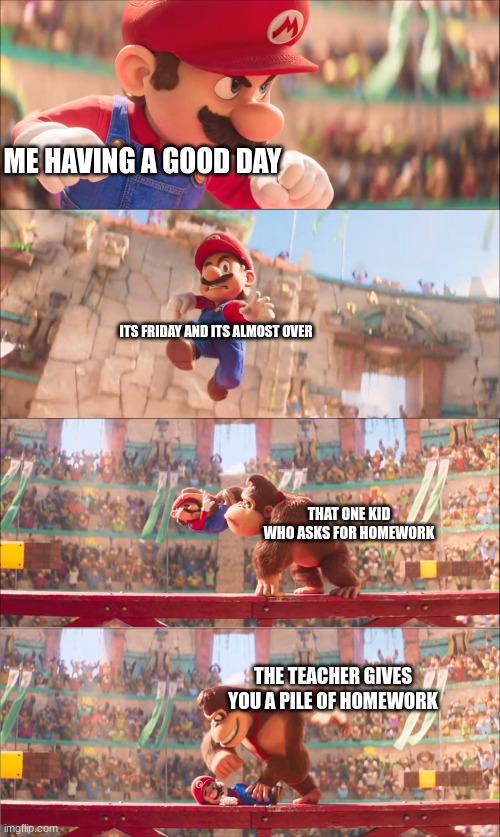 Its always that one kid | ME HAVING A GOOD DAY; ITS FRIDAY AND ITS ALMOST OVER; THAT ONE KID WHO ASKS FOR HOMEWORK; THE TEACHER GIVES YOU A PILE OF HOMEWORK | image tagged in mario pounded by donkey kong | made w/ Imgflip meme maker