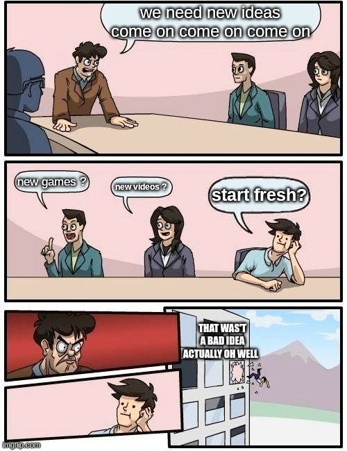 Boardroom Meeting Suggestion | we need new ideas come on come on come on; new games ? new videos ? start fresh? THAT WAS'T A BAD IDEA ACTUALLY OH WELL | image tagged in memes,boardroom meeting suggestion | made w/ Imgflip meme maker