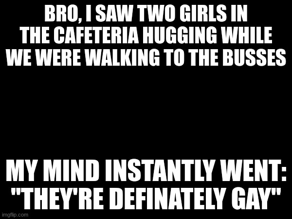 BRO, I SAW TWO GIRLS IN THE CAFETERIA HUGGING WHILE WE WERE WALKING TO THE BUSSES; MY MIND INSTANTLY WENT: "THEY'RE DEFINATELY GAY" | made w/ Imgflip meme maker