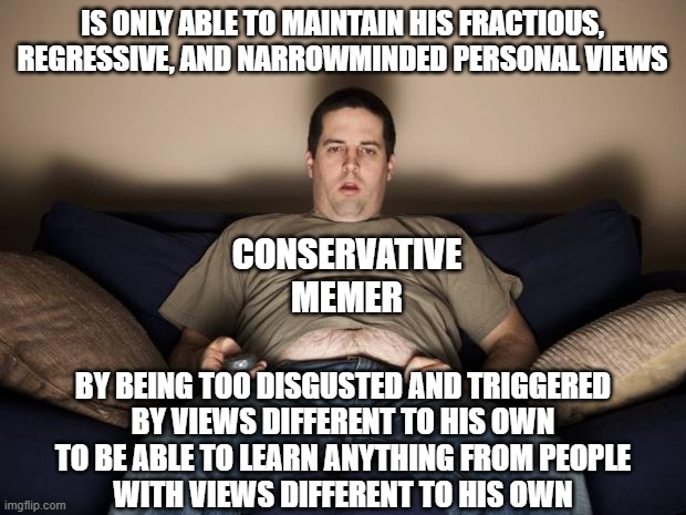 Some personal views are just symptoms of mental illness and a learning disability. | IS ONLY ABLE TO MAINTAIN HIS FRACTIOUS, REGRESSIVE, AND NARROWMINDED PERSONAL VIEWS; CONSERVATIVE MEMER; BY BEING TOO DISGUSTED AND TRIGGERED
BY VIEWS DIFFERENT TO HIS OWN
TO BE ABLE TO LEARN ANYTHING FROM PEOPLE
WITH VIEWS DIFFERENT TO HIS OWN | image tagged in lazy fat guy on the couch,conservative logic,triggered,disgusted,mental illness,learning | made w/ Imgflip meme maker