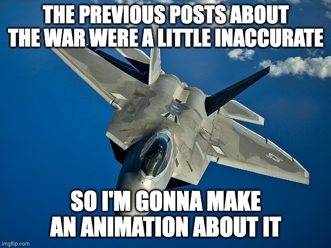 just remember at the end the stickmen have help from really powerful beings | THE PREVIOUS POSTS ABOUT THE WAR WERE A LITTLE INACCURATE; SO I'M GONNA MAKE AN ANIMATION ABOUT IT | image tagged in fighter jet | made w/ Imgflip meme maker