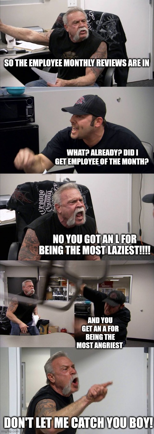 American Chopper Argument Meme | SO THE EMPLOYEE MONTHLY REVIEWS ARE IN; WHAT? ALREADY? DID I GET EMPLOYEE OF THE MONTH? NO YOU GOT AN L FOR BEING THE MOST LAZIEST!!!! AND YOU GET AN A FOR BEING THE MOST ANGRIEST; DON'T LET ME CATCH YOU BOY! | image tagged in memes,american chopper argument | made w/ Imgflip meme maker