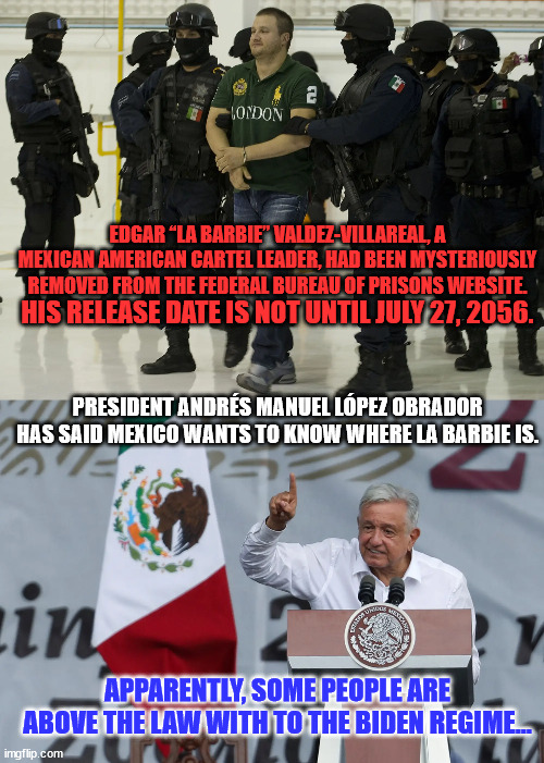 With liberty and justice for those who can pay the Big Guy... | EDGAR “LA BARBIE” VALDEZ-VILLAREAL, A MEXICAN AMERICAN CARTEL LEADER, HAD BEEN MYSTERIOUSLY REMOVED FROM THE FEDERAL BUREAU OF PRISONS WEBSITE. HIS RELEASE DATE IS NOT UNTIL JULY 27, 2056. PRESIDENT ANDRÉS MANUEL LÓPEZ OBRADOR HAS SAID MEXICO WANTS TO KNOW WHERE LA BARBIE IS. APPARENTLY, SOME PEOPLE ARE ABOVE THE LAW WITH TO THE BIDEN REGIME... | image tagged in corrupt,joe biden | made w/ Imgflip meme maker