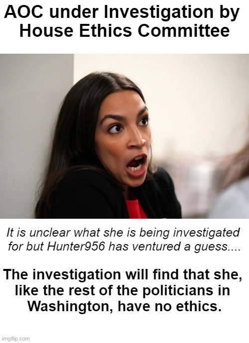 True 'breaking news' so not many details yet outside of Hunter's educated guess. | AOC under Investigation by 
House Ethics Committee; It is unclear what she is being investigated 
for but Hunter956 has ventured a guess.... The investigation will find that she, 
like the rest of the politicians in 
Washington, have no ethics. | image tagged in politics,aoc,alexandria ocasio-cortez,so true memes,political humor,breaking news | made w/ Imgflip meme maker