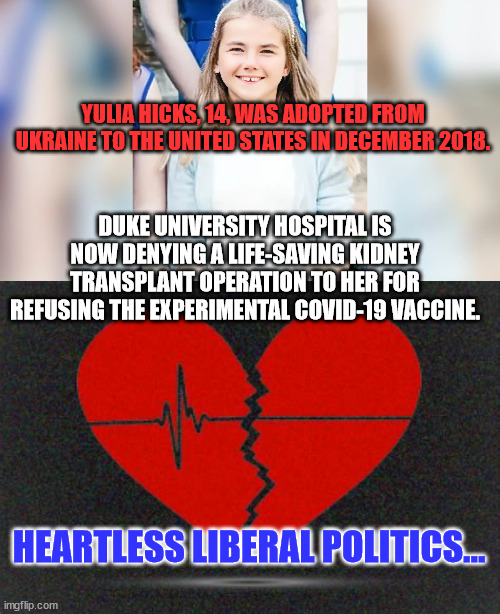 Heartless liberal politics... | YULIA HICKS, 14, WAS ADOPTED FROM UKRAINE TO THE UNITED STATES IN DECEMBER 2018. DUKE UNIVERSITY HOSPITAL IS NOW DENYING A LIFE-SAVING KIDNEY TRANSPLANT OPERATION TO HER FOR REFUSING THE EXPERIMENTAL COVID-19 VACCINE. HEARTLESS LIBERAL POLITICS... | image tagged in heartless,liberal,politics | made w/ Imgflip meme maker