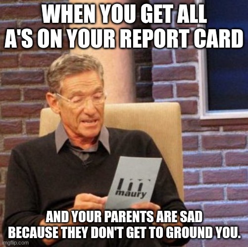 Maury Lie Detector | WHEN YOU GET ALL A'S ON YOUR REPORT CARD; AND YOUR PARENTS ARE SAD BECAUSE THEY DON'T GET TO GROUND YOU. | image tagged in memes,maury lie detector | made w/ Imgflip meme maker