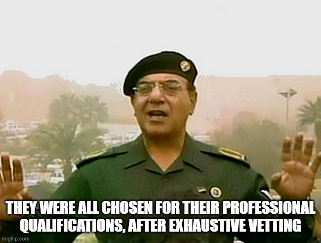 TRUST BAGHDAD BOB | THEY WERE ALL CHOSEN FOR THEIR PROFESSIONAL QUALIFICATIONS, AFTER EXHAUSTIVE VETTING | image tagged in trust baghdad bob | made w/ Imgflip meme maker