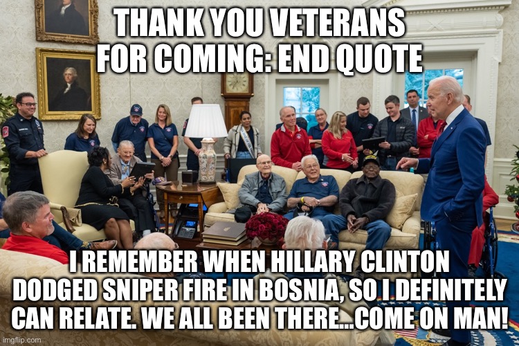 THANK YOU VETERANS FOR COMING: END QUOTE; I REMEMBER WHEN HILLARY CLINTON DODGED SNIPER FIRE IN BOSNIA, SO I DEFINITELY CAN RELATE. WE ALL BEEN THERE…COME ON MAN! | image tagged in joe biden | made w/ Imgflip meme maker