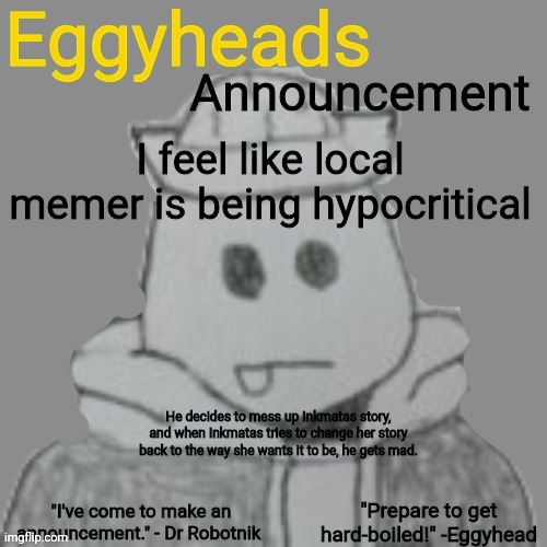 Not sorry. | I feel like local memer is being hypocritical; He decides to mess up Inkmatas story, and when Inkmatas tries to change her story back to the way she wants it to be, he gets mad. | image tagged in eggyheads announcement 2 0 | made w/ Imgflip meme maker