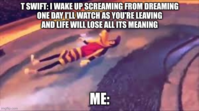 Anti-Hero Meme | T SWIFT: I WAKE UP SCREAMING FROM DREAMING
ONE DAY I'LL WATCH AS YOU'RE LEAVING
AND LIFE WILL LOSE ALL ITS MEANING; ME: | image tagged in funny memes,goofy memes,taylor swift | made w/ Imgflip meme maker