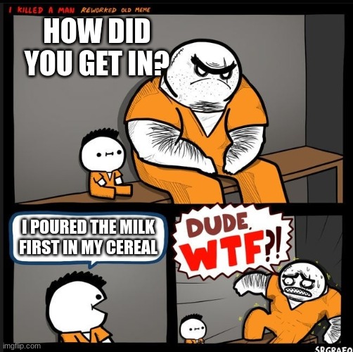 i poured the milk first | HOW DID YOU GET IN? I POURED THE MILK FIRST IN MY CEREAL | image tagged in srgrafo dude wtf | made w/ Imgflip meme maker