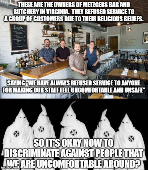 new rules | THESE ARE THE OWNERS OF METZGERS BAR AND BUTCHERY IN VIRGINIA.  THEY REFUSED SERVICE TO A GROUP OF CUSTOMERS DUE TO THEIR RELIGIOUS BELIEFS. SAYING "WE HAVE ALWAYS REFUSED SERVICE TO ANYONE FOR MAKING OUR STAFF FEEL UNCOMFORTABLE AND UNSAFE"; SO IT'S OKAY NOW TO DISCRIMINATE AGAINST PEOPLE THAT WE ARE UNCOMFORTABLE AROUND? | image tagged in kkk | made w/ Imgflip meme maker