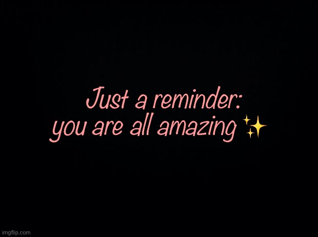 :) | Just a reminder: you are all amazing ✨ | image tagged in black background | made w/ Imgflip meme maker