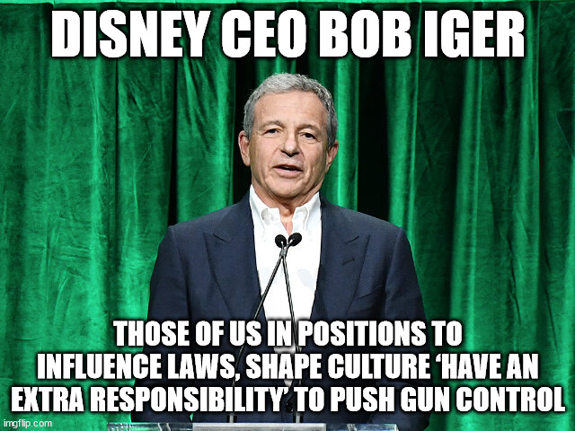 Disney CEO Bob Iger: Those of Us in Positions to Influence Laws, Shape Culture ‘Have an Extra Responsibility’ to Push Gun Contro | DISNEY CEO BOB IGER; THOSE OF US IN POSITIONS TO INFLUENCE LAWS, SHAPE CULTURE ‘HAVE AN EXTRA RESPONSIBILITY’ TO PUSH GUN CONTROL | image tagged in gun control,disney,bob iger | made w/ Imgflip meme maker